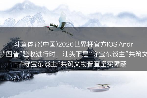 斗鱼体育(中国)2026世界杯官方IOS|Android手机app下载 “四普”验收进行时，汕头下层“守宝东谈主”共筑文物普查坚实障蔽