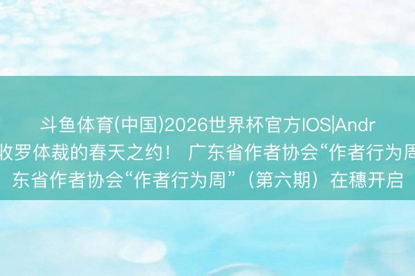 斗鱼体育(中国)2026世界杯官方IOS|Android手机app下载 共赴收罗体裁的春天之约！ 广东省作者协会“作者行为周”（第六期）在穗开启