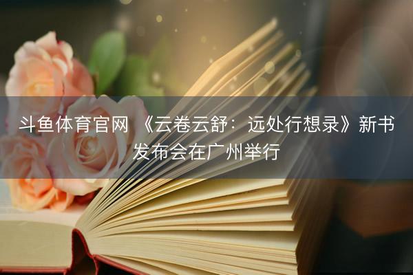 斗鱼体育官网 《云卷云舒：远处行想录》新书发布会在广州举行