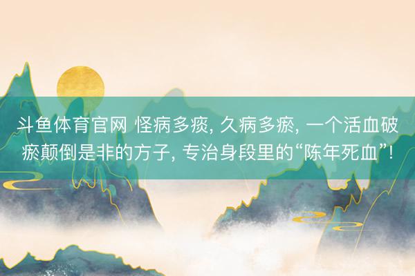 斗鱼体育官网 怪病多痰， 久病多瘀， 一个活血破瘀颠倒是非的方子， 专治身段里的“陈年死血”!