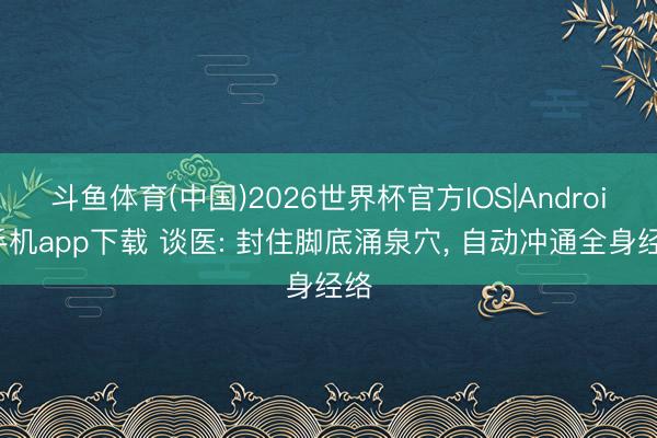 斗鱼体育(中国)2026世界杯官方IOS|Android手机app下载 谈医: 封住脚底涌泉穴， 自动冲通全身经络