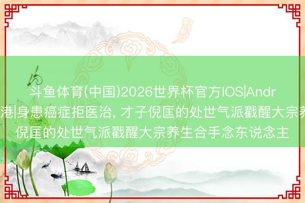 斗鱼体育(中国)2026世界杯官方IOS|Android手机app下载 香港|身患癌症拒医治， 才子倪匡的处世气派戳醒大宗养生合手念东说念主