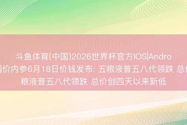 斗鱼体育(中国)2026世界杯官方IOS|Android手机app下载 酒价内参6月18日价钱发布: 五粮液普五八代领跌 总价创四天以来新低