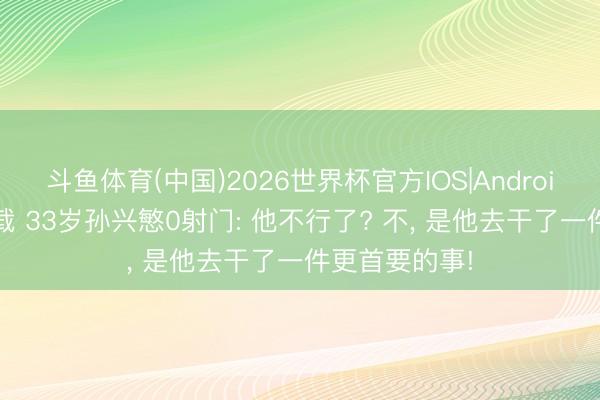 斗鱼体育(中国)2026世界杯官方IOS|Android手机app下载 33岁孙兴慜0射门: 他不行了? 不， 是他去干了一件更首要的事!