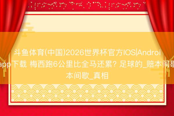 斗鱼体育(中国)2026世界杯官方IOS|Android手机app下载 梅西跑6公里比全马还累? 足球的_赔本间歇_真相