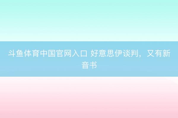 斗鱼体育中国官网入口 好意思伊谈判，又有新音书