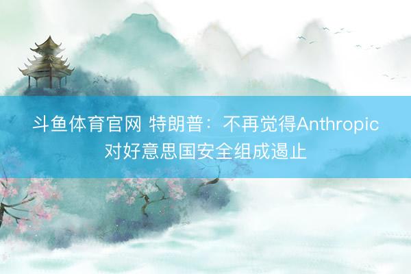 斗鱼体育官网 特朗普：不再觉得Anthropic对好意思国安全组成遏止