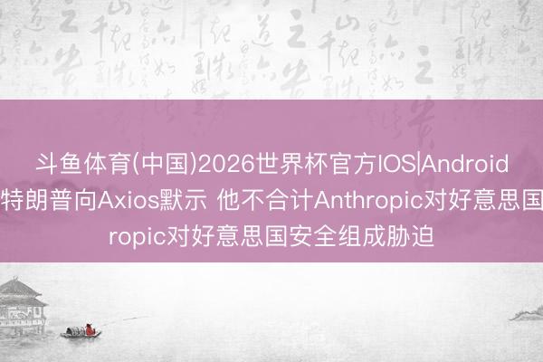 斗鱼体育(中国)2026世界杯官方IOS|Android手机app下载 特朗普向Axios默示 他不合计Anthropic对好意思国安全组成胁迫
