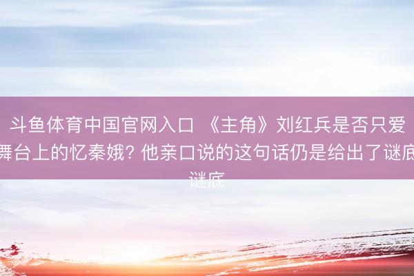 斗鱼体育中国官网入口 《主角》刘红兵是否只爱舞台上的忆秦娥? 他亲口说的这句话仍是给出了谜底