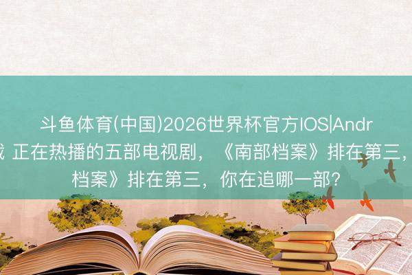 斗鱼体育(中国)2026世界杯官方IOS|Android手机app下载 正在热播的五部电视剧，《南部档案》排在第三，你在追哪一部?