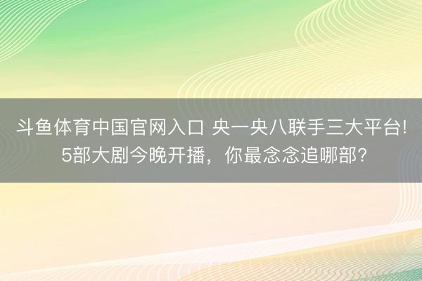 斗鱼体育中国官网入口 央一央八联手三大平台! 5部大剧今晚开播，你最念念追哪部?