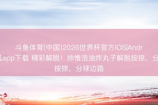 斗鱼体育(中国)2026世界杯官方IOS|Android手机app下载 精彩解脱!帅惟浩油炸丸子解脱按捺,分球边路