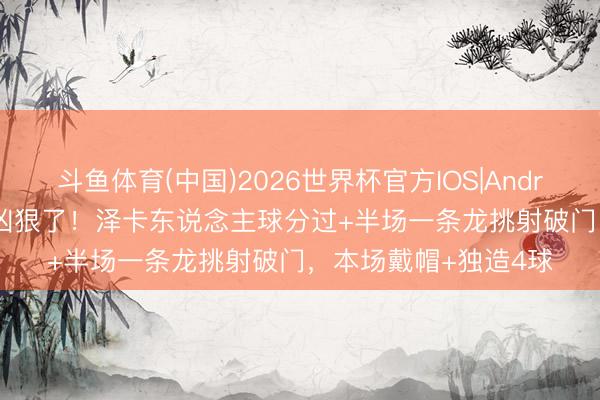 斗鱼体育(中国)2026世界杯官方IOS|Android手机app下载 太凶狠了！泽卡东说念主球分过+半场一条龙挑射破门，本场戴帽+独造4球