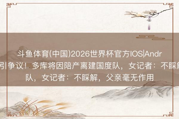 斗鱼体育(中国)2026世界杯官方IOS|Android手机app下载 引争议！多库将因陪产离建国度队，女记者：不睬解，父亲毫无作用