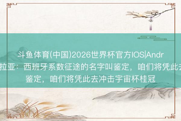斗鱼体育(中国)2026世界杯官方IOS|Android手机app下载 拉亚:西班牙系数征途的名字叫鉴定,咱们将凭此去冲击宇宙杯桂冠